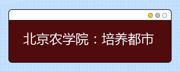 北京农学院：培养都市型现代农林人才