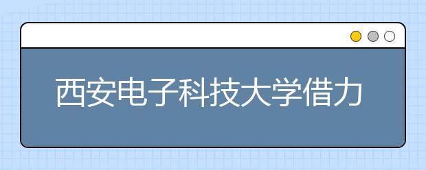 西安电子科技大学借力新媒体提升育人实效