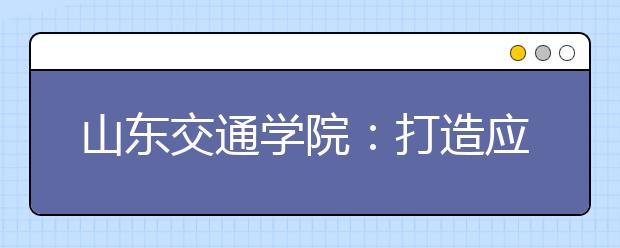 山东交通学院：打造应用型人才培养特色名校