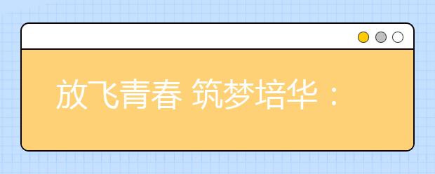 放飞青春 筑梦培华：西安培华学院庆祝建校八十五周年文艺晚会激情上演