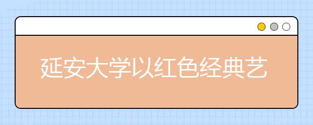 延安大学以红色经典艺术教育为抓手着力提升大学生文化素质