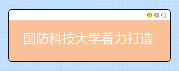 国防科技大学着力打造托举强军目标的人才方阵