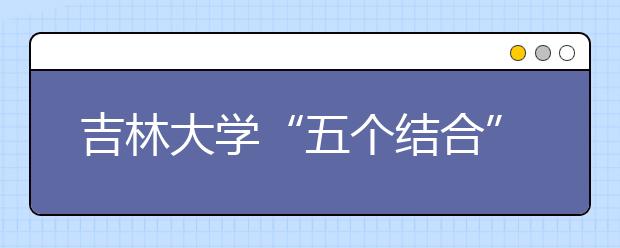 吉林大学“五个结合”强化暑假社会实践工作