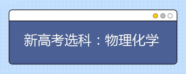 新高考选科：物理化学是名校专业目录大热门