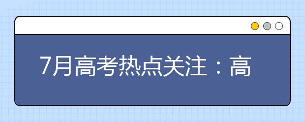 7月高考热点关注：高招录取、本科征集志愿、高职填志愿、录取通知书、谨防诈骗