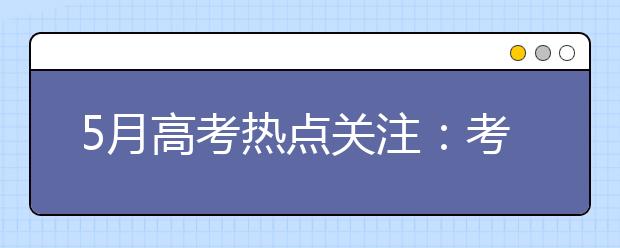 5月高考热点关注：考前填报志愿、招生章程、名单公示、招生计划、高校开放日