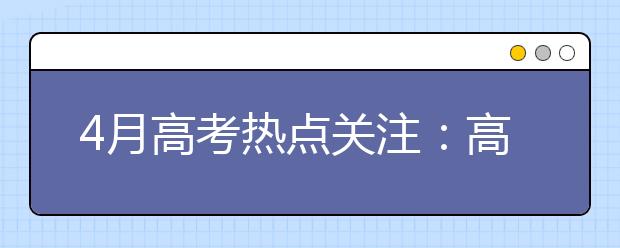 4月高考热点关注：高招规定发布、特殊类学生名单公示、高校招生章程公布、农村学生单独招生报名