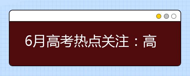 6月高考热点关注：高考举行、网上咨询周第二、三阶段、填报志愿、查询分数、军检面试