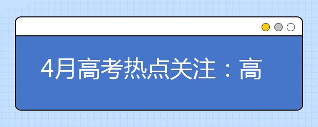 4月高考热点关注：高招规定、学生名单公示、高校招生章程、咨询会