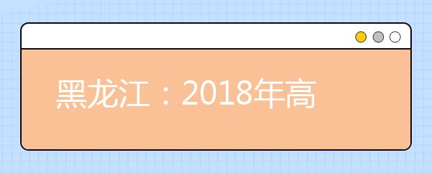 黑龙江：2018年高考考生志愿填报须知