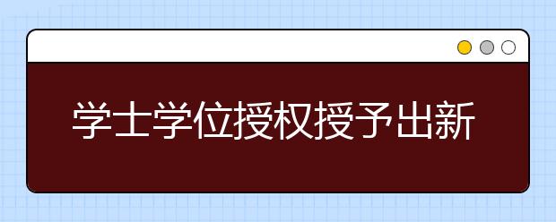 学士学位授权授予出新规  新设三种学士学位类型