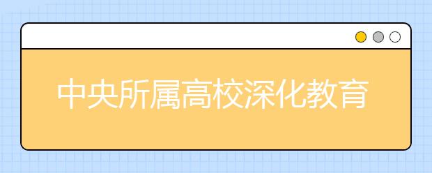 中央所属高校深化教育教学改革 调整优化学科专业结构