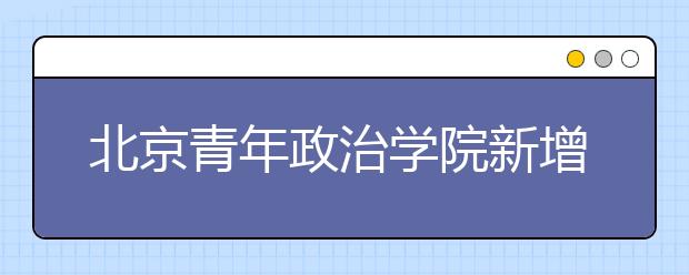 北京青年政治学院新增三个专业(方向)