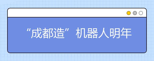 “成都造”机器人明年参加高考 力争考上一本