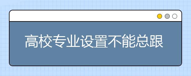 高校专业设置不能总跟着市场跑