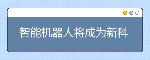 智能机器人将成为新科技主角