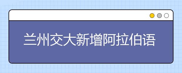 兰州交大新增阿拉伯语和机械电子工程两个本科专业