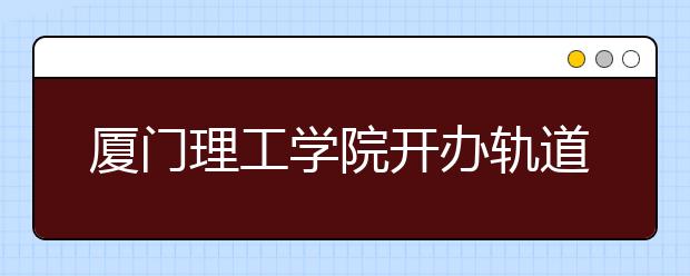 厦门理工学院开办轨道交通专业 培养地铁人才