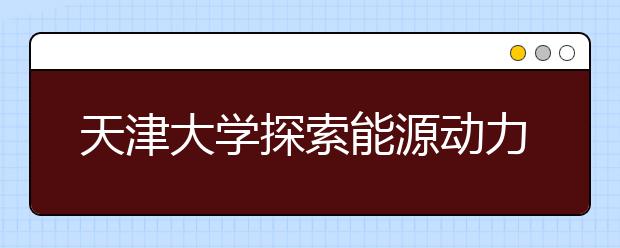 天津大学探索能源动力类工程人才培养新模式