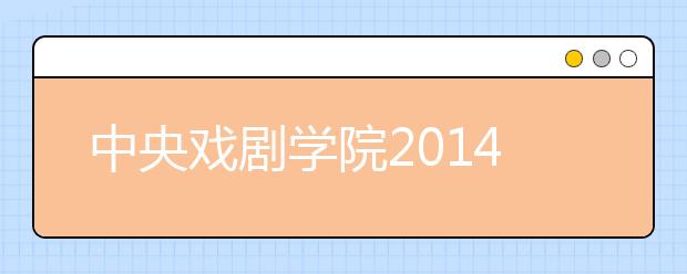 中央戏剧学院2014艺术类招生开考 广电主持专业160︰1