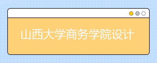 山西大学商务学院设计专业知识“地图”