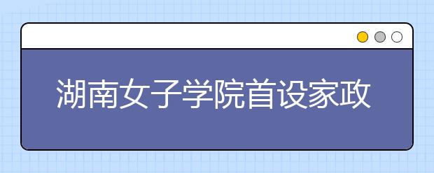 湖南女子学院首设家政专业获批 本科生瞄向家政业