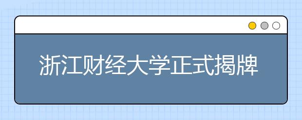 浙江财经大学正式揭牌 新增5个一本招生专业