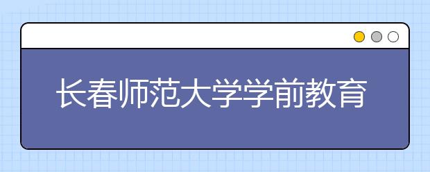 长春师范大学学前教育：特色专业培育特优人才