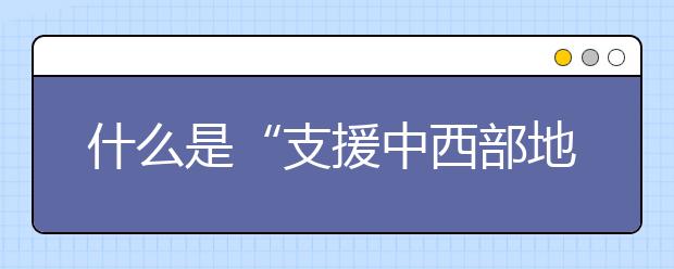 什么是“支援中西部地区招生协作计划”？