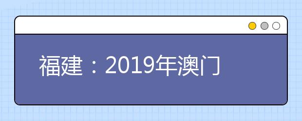 福建：2019年澳门高校专场招生说明会6月25日举行