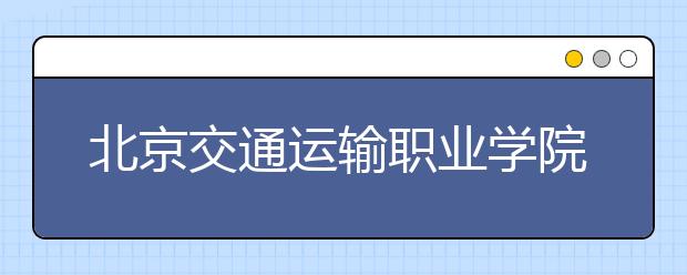 北京交通运输职业学院：专注造就北京“地铁人”