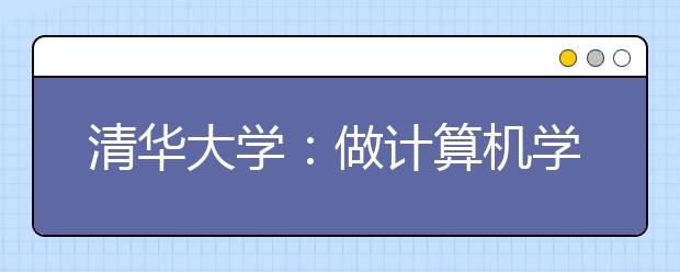 清华大学：做计算机学科的国际领跑者