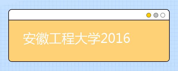 安徽工程大学2016年招生录取工作圆满结束