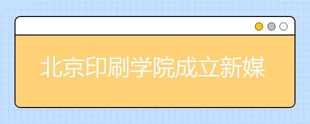 北京印刷学院成立新媒体学院培养复合型人才