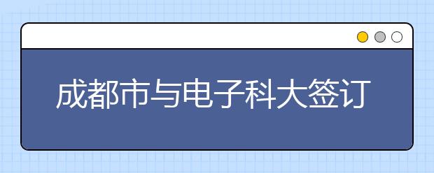 成都市与电子科大签订战略合作协议共建世界一流大学