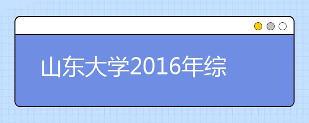 山东大学2016年综合评价招生录取考生公示