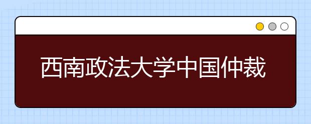 西南政法大学中国仲裁学院成立