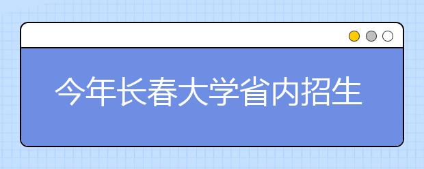 今年长春大学省内招生2143人