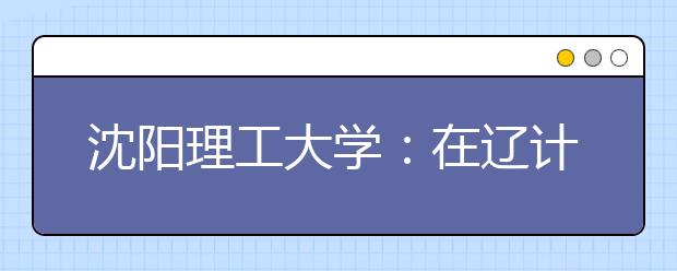 沈阳理工大学：在辽计划比去年增125个