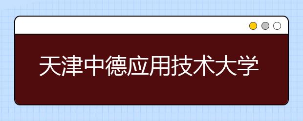 天津中德应用技术大学本科首批招生