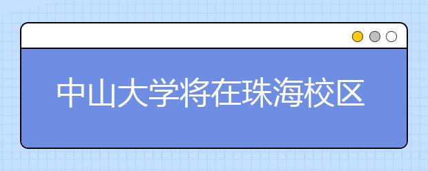 中山大学将在珠海校区实施综合评价 录取计划招300人