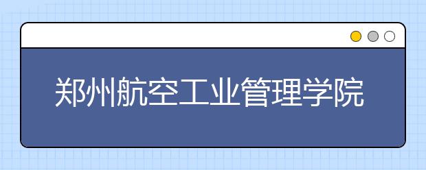 郑州航空工业管理学院：计划招生7540人普通本科计划为6660人