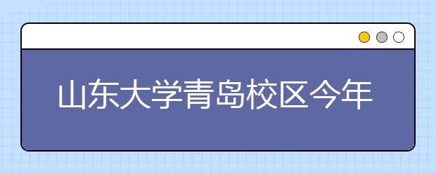 山东大学青岛校区今年全国招生执行统一录取规则