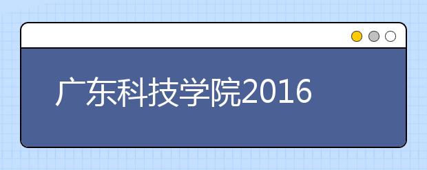 广东科技学院2016年招4500名本科生