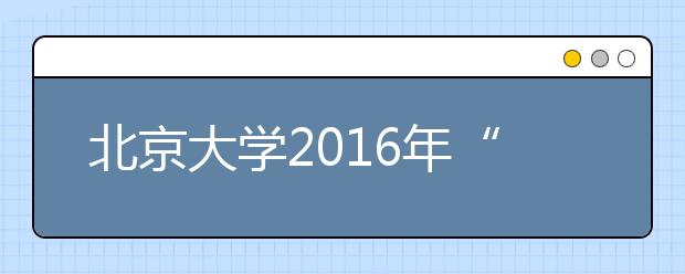 北京大学2016年“博雅人才培养计划”招生简章