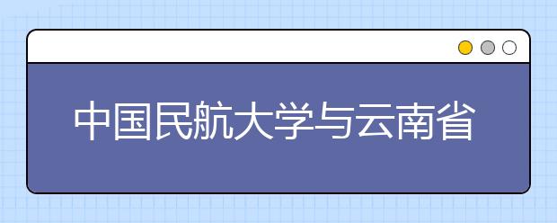 中国民航大学与云南省政府在津签署战略合作协议