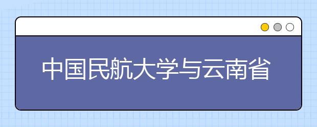 中国民航大学与云南省政府在津签署战略合作协议