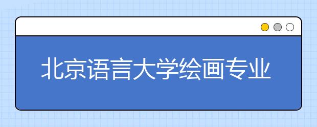 北京语言大学绘画专业录取文化总分不低于150分