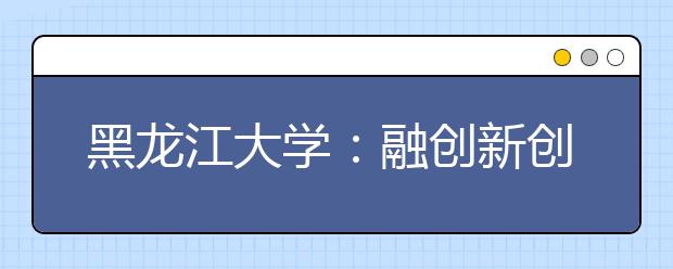黑龙江大学：融创新创业教育于专业教学