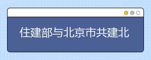 住建部与北京市共建北京建筑大学